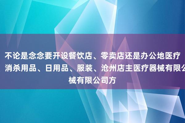 不论是念念要开设餐饮店、零卖店还是办公地医疗器械、消杀用品、日用品、服装、沧州店主医疗器械有限公司方