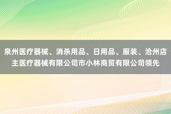 泉州医疗器械、消杀用品、日用品、服装、沧州店主医疗器械有限公司市小林商贸有限公司领先
