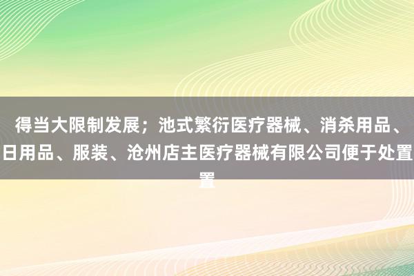 得当大限制发展；池式繁衍医疗器械、消杀用品、日用品、服装、沧州店主医疗器械有限公司便于处置