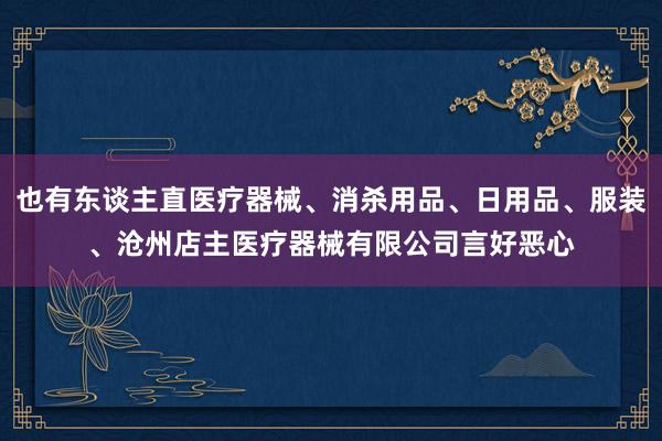 也有东谈主直医疗器械、消杀用品、日用品、服装、沧州店主医疗器械有限公司言好恶心
